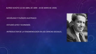 ALFRED SCHÜTZ (13 DE ABRIL DE 1899 - 20 DE MAYO DE 1959)
-SOCIÓLOGO Y FILÓSOFO AUSTRIACO
-ESTUDIÓ LEYES Y ECONOMÍA
-INTRODUCTOR DE LA FENOMENOLOGÍA EN LAS CIENCIAS SOCIALES.
 