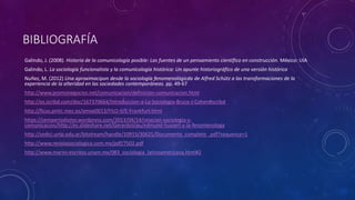 BIBLIOGRAFÍA
Galindo, J. (2008). Historia de la comunicología posible: Las fuentes de un pensamiento científico en construcción. México: UIA
Galindo, L. La sociología funcionalista y la comunicología histórica: Un apunte historiográfico de una versión histórica
Nuñez, M. (2012) Una aproximacipon desde la sociología fenomenológicda de Alfred Schütz a las transformaciones de la
experiencia de la alteridad en las sociedades contemporáneas. pp. 49-67
http://www.promonegocios.net/comunicacion/definicion-comunicacion.html
http://es.scribd.com/doc/167370664/Introduccion-a-La-Sociologia-Bruce-J-Cohen#scribd
http://ficus.pntic.mec.es/amoe0013/FILO-II/E-Frankfurt.html
https://semperiodismo.wordpress.com/2013/04/14/relacion-sociologia-y-
comunicacion/http://es.slideshare.net/GerardoViau/edmund-husserl-y-la-fenomenologa
http://sedici.unlp.edu.ar/bitstream/handle/10915/30621/Documento_completo_.pdf?sequence=1
http://www.revistasociologica.com.mx/pdf/7502.pdf
http://www.marini-escritos.unam.mx/083_sociologia_latinoamericana.html#2
 