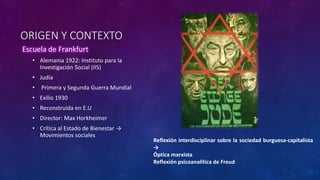 ORIGEN Y CONTEXTO
Escuela de Frankfurt
• Alemania 1922: Instituto para la
Investigación Social (IIS)
• Judía
• Primera y Segunda Guerra Mundial
• Exilio 1930
• Reconstruida en E.U
• Director: Max Horkheimer
• Crítica al Estado de Bienestar →
Movimientos sociales
Reflexión interdisciplinar sobre la sociedad burguesa-capitalista
→
Óptica marxista
Reflexión psicoanalítica de Freud
 