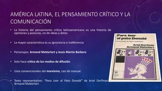 AMÉRICA LATINA, EL PENSAMIENTO CRÍTICO Y LA
COMUNICACIÓN
• La historia del pensamiento crítico latinoamericano es una historia de
opiniones y posturas, no de ideas y datos
• La mayor característica es su ignorancia e indiferencia
• Personajes: Armand Matterlart y Jesús Martín Barbero
• Solo hace crítica de los medios de difusión.
• Usos convencionales del marxismo, casi de manual.
• Texto representativo: “Para Leer al Pato Donald” de Ariel Dorfman y
Armand Matterlart
 