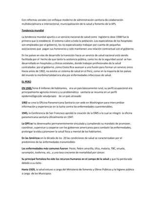 Con reformas sociales con enfoque moderno de administración sanitaria de colaboración
multidisciplinaria e intersectorial, municipalización de la salud y fomento de la APS.
Tendencia mundial
La tendencia mundial apunta a un servicio nacional de salud como Inglaterra dese 1948 fue la
primera que lo estableció. El sistema cubre a toda la población. Los especialistas de los hospitales
son empleados por el gobierno, los no especializados trabajan por cuenta de pequeñas
asociaciones que pagan sus honorarios y solo mantienen una relación contractual con el gobierno.
En los países en vías de desarrollo la transición hacia un servicio de salud nacional está siendo
facilitada por el hecho de que tanto la asistencia pública, como los de la seguridad social se han
desarrollado en hospitales y clínicas estatales, donde trabajan profesionales de la salud
contratados por el gobierno ,como Costa Rica avanzan a una fusión para formar un servicio único
Hasta antes de 1902, no existía un sistema de salud en el Perú, como en la mayoría de los países
del mundo la morbimortalidad era alta por enfermedades infecciosas de salud.
EL PERÚ
EN 1940,Tenía 8 millones de habitantes, era un país básicamente rural, su perfil ocupacional era
principalmente agrícola-minero y su problemática sanitaria se resumía en un perfil
epidemiológicode saludpropio de un país atrasado
1902 se crea la Oficina Panamericana Sanitaria con sede en Washington para intercambiar
información y experiencias en la lucha contra las enfermedades cuarentenables.
1945, la Conferencia de San Francisco aprobó la creación de la OMS a la cual se integró la oficina
panamericana sanitaria oficialmente en 1947.
La OPS se ha desenvuelto permanentemente vinculada y cumpliendo su mandato de promover,
coordinar, supervisar y cooperar con los gobiernos americanos para combatir las enfermedades,
prolongar la vida y promover la salud física y mental de los habitantes.
En las Américas en la década de los 20 las condiciones de salud se caracterizaban por el
predominio de las enfermedades transmisibles
Las enfermedades más comunes fueron: Peste, fiebre amarilla, tifus, malaria, TBC, viruela,
sarampión, tosferina, etc., y una tasa creciente de mortalidad por cáncer.
Su principal fortaleza ha sido los recursos humanos en el campo de la salud y que ha perdurado
debido a su éxito.
Hasta 1929, la salud estuvo a cargo del Ministerio de fomento y Obras Públicas y la higiene pública
a cargo de los Municipios
 
