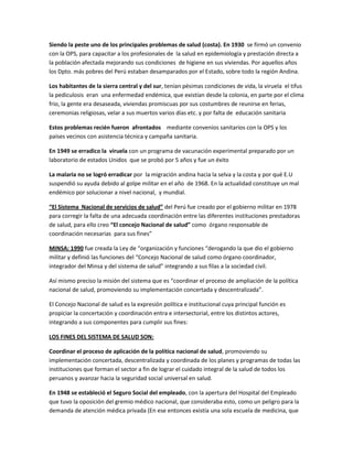 Siendo la peste uno de los principales problemas de salud (costa). En 1930 se firmó un convenio
con la OPS, para capacitar a los profesionales de la salud en epidemiología y prestación directa a
la población afectada mejorando sus condiciones de higiene en sus viviendas. Por aquellos años
los Dpto. más pobres del Perú estaban desamparados por el Estado, sobre todo la región Andina.
Los habitantes de la sierra central y del sur, tenían pésimas condiciones de vida, la viruela el tifus
la pediculosis eran una enfermedad endémica, que existían desde la colonia, en parte por el clima
frio, la gente era desaseada, viviendas promiscuas por sus costumbres de reunirse en ferias,
ceremonias religiosas, velar a sus muertos varios días etc. y por falta de educación sanitaria
Estos problemas recién fueron afrontados mediante convenios sanitarios con la OPS y los
países vecinos con asistencia técnica y campaña sanitaria.
En 1949 se erradico la viruela con un programa de vacunación experimental preparado por un
laboratorio de estados Unidos que se probó por 5 años y fue un éxito
La malaria no se logró erradicar por la migración andina hacia la selva y la costa y por qué E.U
suspendió su ayuda debido al golpe militar en el año de 1968. En la actualidad constituye un mal
endémico por solucionar a nivel nacional, y mundial.
“El Sistema Nacional de servicios de salud” del Perú fue creado por el gobierno militar en 1978
para corregir la falta de una adecuada coordinación entre las diferentes instituciones prestadoras
de salud, para ello creo “El concejo Nacional de salud” como órgano responsable de
coordinación necesarias para sus fines”
MINSA: 1990 fue creada la Ley de “organización y funciones “derogando la que dio el gobierno
militar y definió las funciones del “Concejo Nacional de salud como órgano coordinador,
integrador del Minsa y del sistema de salud” integrando a sus filas a la sociedad civil.
Así mismo preciso la misión del sistema que es “coordinar el proceso de ampliación de la política
nacional de salud, promoviendo su implementación concertada y descentralizada”.
El Concejo Nacional de salud es la expresión política e institucional cuya principal función es
propiciar la concertación y coordinación entra e intersectorial, entre los distintos actores,
integrando a sus componentes para cumplir sus fines:
LOS FINES DEL SISTEMA DE SALUD SON:
Coordinar el proceso de aplicación de la política nacional de salud, promoviendo su
implementación concertada, descentralizada y coordinada de los planes y programas de todas las
instituciones que forman el sector a fin de lograr el cuidado integral de la salud de todos los
peruanos y avanzar hacia la seguridad social universal en salud.
En 1948 se estableció el Seguro Social del empleado, con la apertura del Hospital del Empleado
que tuvo la oposición del gremio médico nacional, que consideraba esto, como un peligro para la
demanda de atención médica privada (En ese entonces existía una sola escuela de medicina, que
 
