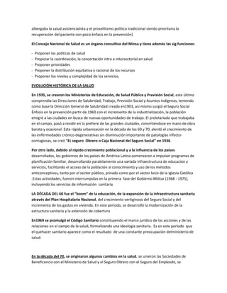 albergaba la salud asistencialista y el proselitismo político tradicional siendo prioritaria la
recuperación del paciente con poco énfasis en la prevención)
El Consejo Nacional de Salud es un órgano consultivo del Minsa y tiene además las sig funciones:
- Proponer las políticas de salud
- Propiciar la coordinación, la concertación intra e intersectorial en salud
- Proponer prioridades
- Proponer la distribución equitativa y racional de los recursos
- Proponer los niveles y complejidad de los servicios.
EVOLUCIÓN HISTÓRICA DE LA SALUD
En 1935, se crearon los Ministerios de Educación, de Salud Pública y Previsión Social; este último
comprendía las Direcciones de Salubridad, Trabajo, Previsión Social y Asuntos Indígenas, teniendo
como base la Dirección General de Salubridad creada en1903, así mismo surgió el Seguro Social
Énfasis en la prevención partir de 1960 con el incremento de la industrialización, la población
emigró a las ciudades en busca de nuevas oportunidades de trabajo. El proletariado que trabajaba
en el campo, pasó a residir en la prefiere de las grandes ciudades, convirtiéndose en mano de obra
barata y ocasional. Esta rápida urbanización en la década de los 60 y 70, alentó el crecimiento de
las enfermedades crónico-degenerativas sin disminución importante de patologías infecto-
contagiosas, se creó “EL seguro Obrero o Caja Nacional del Seguro Social” en 1936.
Por otro lado, debido al rápido crecimiento poblacional y a la influencia de los países
desarrollados, los gobiernos de los países de América Latina comenzaron a impulsar programas de
planificación familiar, desarrollando paralelamente una variada infraestructura de educación y
servicios, facilitando el acceso de la población al conocimiento y uso de los métodos
anticonceptivos, tanto por el sector público, privado como por el sector laico de la Iglesia Católica
.Estas actividades, fueron interrumpidas en la primera fase del Gobierno Militar (1968 - 1975),
incluyendo los servicios de información sanitaria.
LA DÉCADA DEL 60 fue el “boom” de la educación, de la expansión de la infraestructura sanitaria
através del Plan Hospitalario Nacional, del crecimiento vertiginoso del Seguro Social y del
incremento de los gastos en vivienda. En este período, se desarrolló la modernización de la
estructura sanitaria y la extensión de cobertura
En1969 se promulgó el Código Sanitario constituyendo el marco jurídico de las acciones y de las
relaciones en el campo de la salud, formalizando una ideología sanitaria. Es en este período que
el quehacer sanitario aparece como el resultado de una constante preocupación delministerio de
salud.
En la década del 70, se originaron algunos cambios en la salud, se unieron las Sociedades de
Beneficencia con el Ministerio de Salud y el Seguro Obrero con el Seguro del Empleado, se
 