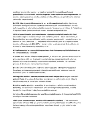 estableció la maternidad gratuita y se instaló el Servicio Civil en medicina, enfermería
yodontología consideradacomo requisito obligatorio para la obtención del título profesional. Los
servicios sociales pasaron de derecho privado a derecho público con la aparición de los sistemas
de atención masiva de salud.
En 1974, el Perú reconoció la existencia de un problema poblacional, debido al acelerado
crecimiento demográfico iniciado a partir de laindustrialización, comprometiéndose por ello a
definir su política de salud poblacional,elaborándose los “Lineamentos de Políticas de Población en
la segunda fase del gobiernomilitar(1976-1980), aprobado en agosto de 1976
1975, La expansión de los servicios sociales del Estadodeterminó el inicio de la crisis fiscal
desencadenadopor la deuda externa y la crisis económica general, desde ese momento, el
Estado abandonó las responsabilidades sociales, situación querepercutió principalmente en los
servicios de salud y educación. Es importante mencionar que a pesar de la expansión de los
servicios públicos, durante 1963-1975, siempre existió un alto porcentaje de la población sin
acceso a los servicios de salud y deseguridad social.
El Estado abandonó las responsabilidades sociales, situación que repercutióprincipalmente en
los servicios de salud y educación.
A los años 80 se le llama como “la década perdida”, el Perú tuvo dos gobiernos democráticos: el
primero un tanto débil, con devaluación monetaria diaria y desorganización en la salud y el
segundo caótico, caracterizado por un incremento notable del terrorismo, con constantes
procesos de devaluación monetaria e hiperinflación
El sector salud enfrentaba varios problemas relacionados a los establecimientos de salud
(hospitales, centros y puestos de salud) colapsados y en quiebra por los escasos recursos
económicos y falta de credibilidad en el sector.
La inseguridad política y la crisis económica aceleraron la emigración de una gran parte de la
población hacía otros países, destacándose la emigración de profesionales, siendo ésta una
pérdida importante de los recursos humanos del país
El Perú en los años 90, mejora la capacidad de gestión pública, se lucha contra la violencia
terrorista y por solucionar la hiperinflación como principal problema económico, así como
también la reinserción del Perú en la comunidad internacional.
Así mismo fija un objetivo propuesto, fue el denominado Programa de Emergencia Social (PES),
creado para reducir el costo social
1996, surgen nuevos conceptos en salud pública y en Política de Salud. Cabe mencionar la
epidemia del cólera de 1991, que generó uno de los grandes préstamos del Banco Mundial para la
lucha contra esta enfermedad expandida por todo el país, dejando en crisis total a los más
excluidos.
 