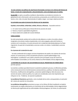 En este contexto, las políticas de salud fueron formuladas con base en la reforma del Sistema de
Salud, a través de la regionalización y descentralización, como estrategias para el cambio.
Desde1994 se aplica una política neoliberal, observándose una tendencia creciente a la
globalización de la información y de las economías, provocando una re-definición de muchas
teorías entre ellas de salud. Reorientando el modelo a lograr una mayor cobertura de los s
Los principios que guían el proceso de reforma son los siguientes:
Equidad, universalidad, solidaridad, calidad, eficacia y eficiencia, buscando construir:
1. Un nuevo marco jurídico para el desarrollo de las acciones de salud.
2. Nuevas y mayores capacidades de gobierno.
3. Nuevo sistema de cuidado de la salud individual.
CONCLUSIONES
Se están presentando cambios de los estilos de vida aldeanos y rurales a los estilos urbano-
marginales y de estratos medios empobrecidos, de la vida sosegada y plena del hombre en
contacto con la naturaleza, al mundo estresante de la ciudad-barriada desbordada por los flujos
migratorios. Se pasó de la insalubridad y carencias rurales a la relativa insalubridad y carencias
urbanas.
En el proceso de la atención de salud
Se están cambiando de los exiguos servicios hospitalarios de antaño a los sistemas de servicios
masivos. En consecuencia, el Perú actualmente presenta un perfil epidemiológico muy
heterogéneo. La población rural y pobre, presenta como principales causas de muerte las
enfermedades transmisibles y en las zonas urbanas las enfermedades crónicas degenerativas,
LA HISTORIA DE LA SALUD Y DE LOS SISTEMAS DE SALUD, PRESENTADA EN FORMA BREVE
permite apreciar:
Los eventos y cambios que determinaron la salud de la población peruana, en diferentes períodos,
como consecuencia de las transformaciones socioeconómicas y políticas. Se observan problemas
financieros, modificaciones demográficas, variaciones epidemiológicas, falta de acceso a los
servicios de salud y violencia política, los cuales son considerados como más importantes que
influyeron en los Problemas de salud de la población.
Los problemas financieros agudizados, como resultado de los cortes presupuestales y la exclusión
del sistema de salud de los más pobres.
Los problemas demográficos aumentaron ya que, en los últimos 30 años la población se duplicó,
ocasionando una rápida urbanización y el crecimiento de las enfermedades crónico-degenerativas
sin disminución significativa de las enfermedades infectocontagiosas. Así mismo, la conformación
 