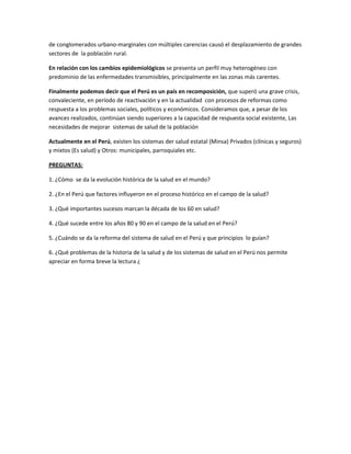 de conglomerados urbano-marginales con múltiples carencias causó el desplazamiento de grandes
sectores de la población rural.
En relación con los cambios epidemiológicos se presenta un perfil muy heterogéneo con
predominio de las enfermedades transmisibles, principalmente en las zonas más carentes.
Finalmente podemos decir que el Perú es un país en recomposición, que superó una grave crisis,
convaleciente, en período de reactivación y en la actualidad con procesos de reformas como
respuesta a los problemas sociales, políticos y económicos. Consideramos que, a pesar de los
avances realizados, continúan siendo superiores a la capacidad de respuesta social existente, Las
necesidades de mejorar sistemas de salud de la población
Actualmente en el Perú, existen los sistemas der salud estatal (Minsa) Privados (clínicas y seguros)
y mixtos (Es salud) y Otros: municipales, parroquiales etc.
PREGUNTAS:
1. ¿Cómo se da la evolución histórica de la salud en el mundo?
2. ¿En el Perú que factores influyeron en el proceso histórico en el campo de la salud?
3. ¿Qué importantes sucesos marcan la década de los 60 en salud?
4. ¿Qué sucede entre los años 80 y 90 en el campo de la salud en el Perú?
5. ¿Cuándo se da la reforma del sistema de salud en el Perú y que principios lo guían?
6. ¿Qué problemas de la historia de la salud y de los sistemas de salud en el Perú nos permite
apreciar en forma breve la lectura ¿
 