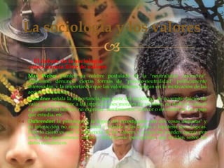 La sociología y los valores


El debate de la sociología
como ciencia libre de valores
 Max Weber planteó su célebre postulado de la "neutralidad valorativa".
Asimismo, denuncia ciertas formas de "pseudo-neutralidad" políticamente
interesadas, y la importancia que las valoraciones juegan en la motivación de las
acciones humanas.
 Gouldner señala la importancia, por parte del sociólogo, de no emitir juicios de
valor, ser indiferente a las implicaciones morales de su labor, no deducir valores
a partir de los hechos, no expresar "sentimientos" a favor o en contra de las cosas
que estudia, etc.
 Duhrendorf la psicología y la lógica del investigador son dos cosas distintas" y
su interacción no resta exactitud y validez a las teorías e hipótesis sociológicas.
Pero lo cierto es que la influencia de los valores y prejuicios pueden operar por
medio de mecanismos sutiles y difícilmente perceptibles que inciden sobre los
datos estadísticos.

 