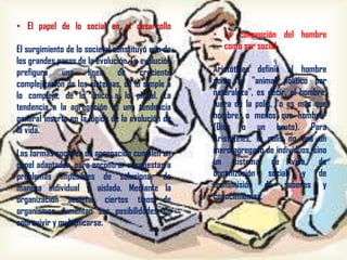 • El papel de lo social en el desarrollo
humano
El surgimiento de lo societal constituyó uno de
los grandes pasos de la evolución. La evolución
prefigura una línea de creciente
complejización de los sistemas, de lo simple a
lo complejo, de lo único a lo plural. La
tendencia a la agregación es una tendencia
general inserta en la lógica de la evolución de
la vida.
Las formas sociales de agregación cumplen un
papel adaptador, para encontrar respuestas a
problemas imposibles de solucionar de
manera individual y aislada. Mediante la
organización societal, ciertos tipos de
organismos aumentan sus posibilidades de
sobrevivir y multiplicarse.

• La concepción del hombre
como ser social
Aristóteles definió al hombre
como el "animal político por
naturaleza", es decir, el hombre,
fuera de la polis, "o es más que
hombre, o menos que hombre"
(Dios o un bruto). Para
Aristóteles, la polis no era un
mero agregado de individuos, sino
un sistema de vida, de
organización social, y de
transmisión de saberes y
conocimientos.

 