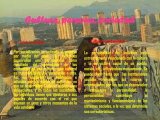 Cultura, persona, sociedad


 Cultura y sociedad

 Cultura y personalidad

Por socialización se entiende el proceso
por medio del cual: los individuos
desarrollan una personalidad como
resultado del aprendizaje de los
contenidos de una cultura; una cultural
es transmitida de una generación a otra.
Así, los hombres son moldeados e
influidos por los contextos culturales en
que se desarrollan. Cada rol implica unas
obligaciones, y en todas las sociedades,
los individuos tienen que ajustarse a sus
papeles de acuerdo con el rol que
asumen en unos y otros momentos de la
vida cotidiana

La personalidad del individuo está
estrechamente relacionada con la cultura
y la estructura social de un pueblo,
nación, etc., influyéndose mutuamente. Se
puede decir tanto que las instituciones
sociales transmiten los valores y
orientaciones por los que se desenvuelve
y estructura la personalidad;
la
personalidad
contribuye
al
mantenimiento y funcionamiento de los
sistemas sociales, a la vez que determina
sus características.

 