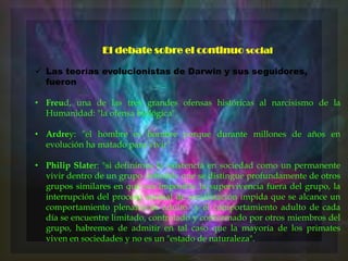 El debate sobre el continuo social
 Las teorías evolucionistas de Darwin y sus seguidores,
fueron
• Freud, una de las tres grandes ofensas históricas al narcisismo de la
Humanidad: "la ofensa biológica".

• Ardrey: "el hombre es hombre porque durante millones de años en
evolución ha matado para vivir".
• Philip Slater: "si definimos la existencia en sociedad como un permanente
vivir dentro de un grupo definible que se distingue profundamente de otros
grupos similares en que sea imposible la supervivencia fuera del grupo, la
interrupción del proceso normal de socialización impida que se alcance un
comportamiento plenamente adulto y el comportamiento adulto de cada
día se encuentre limitado, controlado y conformado por otros miembros del
grupo, habremos de admitir en tal caso que la mayoría de los primates
viven en sociedades y no es un "estado de naturaleza".

 