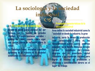 La sociología y la sociedad
industrial



 El contexto de la sociología
Siendo lo social parte esencial del ser
humano, es en épocas de grandes
cambios y transformaciones sociales épocas de crisis-, cuando cobra vigor
con mayor fuerza la reflexión sobre lo
social.
La Sociología como disciplina científica
autónoma en el tránsito de la sociedad
estamental a la industrial-capitalista.

 Principales características de la
sociedad industrial
Aron define la sociedad industrial como la
"sociedad en donde la industria, la gran
industria, sería la forma de producción
más característica". Para él, las
características serían cuatro: empresa
separada de la familia, compleja división
humana y tecnológica del trabajo,
empresa con un importante capital
renovable y en expansión racional para
lograr el máximo de producción y
eficiencia y concentración obrera en el
lugar de trabajo.

 