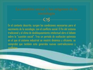 La cuestión social y los orígenes de la
sociología



En el contexto descrito, surgen las condiciones necesarias para el
nacimiento de la sociología, con el conflicto social. El fin del sistema
tradicional y el clima de desbloqueamiento intelectual abre el debate
sobre la "cuestión social". Tras un período de exaltación optimista
en el que el sistema industrial se mostró dinámico y eficiente, se
comprobó que también este generaba nuevas contradicciones y
conflictos.

 