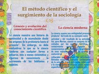 El método científico y el
surgimiento de la sociología



Génesis y evolución del
conocimiento científico
La ciencia muestra una historia de
continuidad y de acumulación desde
los orígenes de la prehistoria hasta el
presente". Sin embargo, no debe
confundirse lo que es la ciencia
moderna con cualquier forma o
esfuerzo, más o menos sistemático y
riguroso de conocimiento , la
astronomía de los babilonios y
egipcios.

La ciencia moderna
La ciencia supone una ambigüedad procesoproducto" derivada de su concepto como
actividad y del resultado de su actividad.
Así, para Merton, ciencia es conjunto de los
métodos por los que se certifica el
conocimiento proceso depósito de
conocimientos acumulados por la aplicación
de esos métodos conjunto de valores y
costumbres
culturales que gobiernan las actividades
llamadas científicas cualquier combinación
de lo anterior. Y aún podríamos referirnos
a la ciencia como institución, como manera
específica de referirse a la realidad, etc.

 