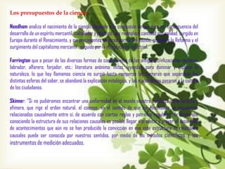 Los presupuestos de la ciencia
Needham analiza el nacimiento de la ciencia, llegando a la conclusión de que ésta es consecuencia del
desarrollo de un espíritu mercantil, calculador y práctico, que reemplaza cantidad por calidad, surgido en
Europa durante el Renacimiento, y sin precedentes en otras partes del mundo, gracias a la Reforma y el
surgimiento del capitalismo mercantil , seguido por la manufactura industrial.
Farrington que a pesar de las diversas formas de conocimiento de las antiguas civilizaciones técnicas:
labrador, alfarero, forjador, etc.: literatura anónima: mitos, leyendas, para dominar y explicar la
naturaleza, lo que hoy llamamos ciencia no surgió hasta romperse las barreras que separaban las
distintas esferas del saber, se abandonó la explicación mitológica, y las matemáticas pasaron a la cultura
de los ciudadanos.
Skinner: "Si no pudiéramos encontrar una uniformidad en el mundo nuestra conducta sería fortuita y
efímera, que rige el orden natural, el cosmos, en el sentido de que los fenómenos se encuentran
relacionados causalmente entre sí, de acuerdo con ciertas reglas y patrones regulares, de forma que
conociendo la estructura de sus relaciones causales es posible llegar a predecir y prever el desarrollo
de acontecimientos que aún no se han producido la convicción en que esta estructura de relaciones
causales puede ser conocida por nuestros sentidos, por medio de los métodos científicos y los
instrumentos de medición adecuados.

 