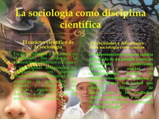 La sociología como disciplina
científica



El carácter científico de
la sociología
Lo que distingue a la ciencia es
el método. Sin embargo, la
existencia de distintos enfoques
o paradigmas antagónicos no
compartidos,
con
distintas
propuestas metodológicas, hace
compleja la aplicación del
método, y muchas de las
técnicas
empleadas
serán
distintas a las de las de las
mayorías de las ciencias

Posibilidades y dificultades
de la sociología como ciencia
 el comportamiento humano cambia
demasiado de un período a otro, no
permitiendo
predicciones
científicas
y
exactas,
el
comportamiento
humano
lo
estudian observadores humanos, y
éstos deforman los hechos que
observan,
dificultad
de
interpretación de los resultados,
carácter aproximativo y no exacto
de los conocimientos., resistencia a
la medida (Piaget).

 