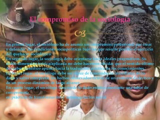 El compromiso de la sociología


En primer lugar, el sociólogo ha de asumir un compromiso profesional por crear
y defender las condiciones sociopolíticas bajo las que resulte posible el ejercicio
del quehacer sociológico
En segundo lugar, la sociología debe orientarse hacia ideales pragmáticos. Su
doble dimensión teórica/aplicada no debe hacernos olvidar que el sentido último
del saber científico apunta hacia la traducción práctica de los conocimientos.
En tercer lugar, el sociólogo debe ser capaz de trascender la inmediatez de lo
dado y saber interpretar los hechos observados dentro de un contexto dialéctico y
de un proceso dinámico de largo alcance.
En cuarto lugar, el sociólogo trasciende lo dado estático mediante una labor de
compromiso
en prácticas de transformación y autorregulación social.

 