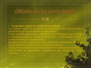 Objeto de la sociología


• Los grandes campos de estudio de la sociología .
Las distintas etapas del desarrollo de la sociología dificultan aún más la
delimitación del campo temático de esta ciencia:
Primer período pretensiones ambiciosas y globalizadoras. Las sociología
es presentada como la ciencia de las ciencias, y como núcleo central y
común de todas las ciencias sociales.
Segundo período: moderación de las anteriores pretensiones. Búsqueda
de una definición de su materia y su campo de trabajo.
Tercer período: tendencia a la especialización. Formación de comunidades
profesionales de especialistas. Investigación más intensa en campos
concretos.

 
