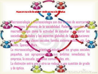Macrosociología y microsociología

Macrosociología y microsociología son dos formas de acercarnos
a un mismo fenómeno de la sociabilidad. Podemos considerar la
macrosociología como la actividad de estudiar y comparar las
sociedades globales y los aspectos globales de las instituciones:
estratificación y clases sociales, familia, sistema político, etc. E.g.
Comte, Spencer, Marx.
La microsociología se orienta al estudio de los grupos sociales
pequeños, sus agrupaciones y sus ámbitos inmediatos: la
empresa, la escuela, pequeñas comunidades, etc.
La distinción entra una y otra se reduce a una cuestión de grado
y de óptica.

 