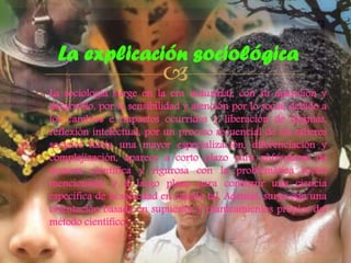 La explicación sociológica



 La sociología surge en la era industrial, con su aparición y
desarrollo, por la sensibilidad y atención por lo social debido a
los cambios e impactos ocurridos y liberación de dogmas,
reflexión intelectual, por un proceso secuencial de los saberes
sociales hacia una mayor especialización, diferenciación y
complejización, aparece a corto plazo para enfrentarse de
manera científica y rigurosa con la problemática social
mencionada, y a largo plazo para construir una ciencia
específica de la sociedad en cuanto tal. Además, surge con una
orientación basada en supuestos y planteamientos propios del
método científico.

 