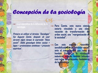 Concepción de la sociología



 La problemática de la definición de la
sociología.

 Para Comte, esta nueva ciencia
estaría vinculada a una clara
vocación de transformación del
Primero en utilizar el término "Sociología"
orden social, una "reorganización de
fue Augusto Comte, después de usar
la sociedad".
durante algún tiempo la expresión "física
social". Doble genealogía latina: socius +
logos = pretensiones sintéticas + proyecto  Con este espíritu renovador
sensibilizado por la "cuestión social"
espiritual.

ante el nuevo rumbo que toma el
hombre frente a la revolución
industrial, estarán también imbuidos
casi todos los principales fundadores
de la sociología.

 