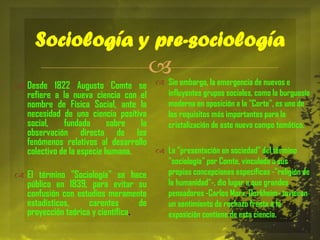 Sociología y pre-sociología



 Desde 1822 Augusto Comte se  Sin embargo, la emergencia de nuevos e
influyentes grupos sociales, como la burguesía
refiere a la nueva ciencia con el
moderna en oposición a la "Corte", es uno de
nombre de Física Social, ante la
necesidad de una ciencia positiva
los requisitos más importantes para la
social,
fundada
sobre
la
cristalización de este nuevo campo temático.
observación directa de los
fenómenos relativos al desarrollo
 La "presentación en sociedad" del término
colectivo de la especie humana.
 El término "Sociología" se hace
público en 1839, para evitar su
confusión con estudios meramente
estadísticos,
carentes
de
proyección teórica y científica.

"sociología" por Comte, vinculada a sus
propias concepciones específicas -"religión de
la humanidad"-, dio lugar a que grandes
pensadores -Carlos Marx, Durkheim- tuvieran
un sentimiento de rechazo frente a la
exposición contiene de esta ciencia.

 