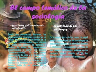El campo temático de la
sociología

 Los límites del conocimiento
sociológico.
Desde una perspectiva histórica, los
planteamientos comtianos ejercieron un
influjo decisivo en el desarrollo de la
sociología, considerándola como síntesis
de todos los saberes en general, y
vértice de todos los conocimientos
desarrollados a partir del binomio
"hombre-sociedad". En este campo
concurrieron la Ética y la Historia de la
Cultura, la Economía y la Ciencia de la
Religión, la Estética y la Demografía, la
Política y la Etnología, etc. La ciencia del
hombre había de ser ciencia de la
sociedad.

 La actividad de los
sociólogos
En la mayor parte de los casos, el papel
social y ocupacional de los sociólogos se
encuentra referido a la actividad docente
e intelectual, y su ocupación es vista de
una manera difícilmente ubicable en un
contexto laboral distinto al de las
Universidades y centros de enseñanza.

 