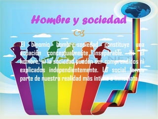 Hombre y sociedad

El binomio hombre-sociedad constituye una
ecuación conceptualmente inseparable. Ni el
hombre, ni la sociedad pueden ser comprendidos ni
explicados independientemente. Lo social forma
parte de nuestra realidad más íntima e inmediata
.

 