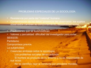 PROBLEMAS ESPECIALES DE LA SOCIOLOGÍA Resistencia por parte del “material” humano Contaminación de los datos: presencia del observador, los sujetos observados cambian su comportamiento, deseabilidad social. Predicciones que se automodifican Valores y parcialidad: dificultad del investigador para evitar… SESGOS: Partidismo Compromisos previos La subjetividad. Creencias erróneas sobre la sociología: Los problemas sociales tienen solución El hombre es producto de su entorno y no es responsable de  sus actos No es científico regir la conducta por principios morales.  