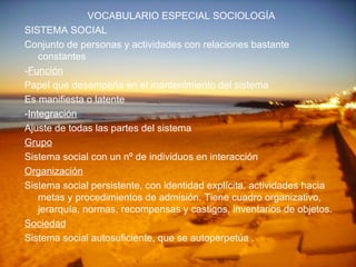 VOCABULARIO ESPECIAL SOCIOLOGÍA SISTEMA SOCIAL Conjunto de personas y actividades con relaciones bastante constantes - Función Papel que desempeña en el mantenimiento del sistema Es manifiesta o latente - Integración Ajuste de todas las partes del sistema Grupo Sistema social con un nº de individuos en interacción Organización Sistema social persistente, con identidad explícita, actividades hacia metas y procedimientos de admisión. Tiene cuadro organizativo, jerarquía, normas, recompensas y castigos, inventarios de objetos. Sociedad Sistema social autosuficiente, que se autoperpetúa . 