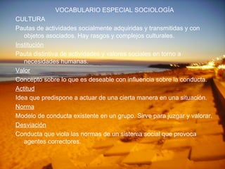 VOCABULARIO ESPECIAL SOCIOLOGÍA CULTURA Pautas de actividades socialmente adquiridas y transmitidas y con objetos asociados. Hay rasgos y complejos culturales. Institución Pauta distintiva de actividades y valores sociales en torno a necesidades humanas. Valor Concepto sobre lo que es deseable con influencia sobre la conducta. Actitud Idea que predispone a actuar de una cierta manera en una situación. Norma Modelo de conducta existente en un grupo. Sirve para juzgar y valorar. Desviación Conducta que viola las normas de un sistema social que provoca agentes correctores. 