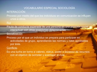 VOCABULARIO ESPECIAL SOCIOLOGÍA INTERACCIÓN Proceso por medio del que los individuos en comunicación se influyen unos a otros. Rol Pauta de conducta esperada de una persona en una posición social al interactuar con otras posiciones determinadas. Socialización Proceso por el que un individuo se prepara para participar en actividades de grupo, aprendiendo las normas y roles aprobados por éste. Conflicto Es una lucha en torno a valores, status, poder o escasez de recursos con el objetivo de someter y aventajar al rival. 