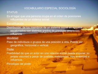 VOCABULARIO ESPECIAL SOCIOLOGÍA STATUS Es el lugar que una persona ocupa en el orden de posiciones influyentes de un sistema social. Estratificación Distribución  de los miembros de un sistema social en estratos escalonados con distintos grados de prestigio, propiedad, influencia…  Movilidad Paso de individuos o grupos de una posición a otra. Puede ser geográfica, horizontal o vertical. Poder Posibilidad de que un actor en una relación social pueda imponer su propia voluntad a pesar de posibles resistencias. Hay autoridad e influencia. Paradojas del poder 