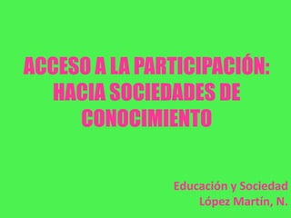 ACCESO A LA PARTICIPACIÓN:
HACIA SOCIEDADES DE
CONOCIMIENTO
Educación y Sociedad
López Martín, N.
 
