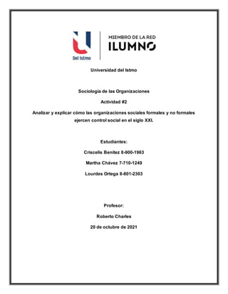 Universidad del Istmo
Sociología de las Organizaciones
Actividad #2
Analizar y explicar cómo las organizaciones sociales formales y no formales
ejercen control social en el siglo XXI.
Estudiantes:
Criscelis Benítez 8-900-1963
Martha Chávez 7-710-1249
Lourdes Ortega 8-801-2303
Profesor:
Roberto Charles
20 de octubre de 2021
 