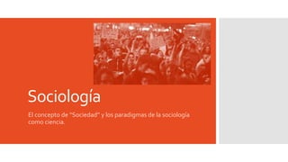 Sociología
El concepto de “Sociedad” y los paradigmas de la sociología
como ciencia.
 