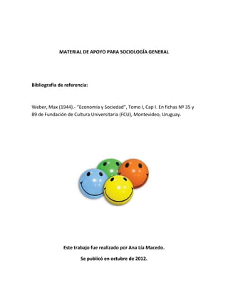 MATERIAL DE APOYO PARA SOCIOLOGÍA GENERAL




Bibliografía de referencia:



Weber, Max (1944).- “Economía y Sociedad”, Tomo I, Cap I. En fichas Nº 35 y
89 de Fundación de Cultura Universitaria (FCU), Montevideo, Uruguay.




               Este trabajo fue realizado por Ana Lía Macedo.

                       Se publicó en octubre de 2012.
 