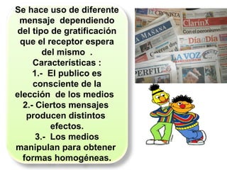 Se hace uso de diferente
mensaje dependiendo
del tipo de gratificación
que el receptor espera
del mismo .
Características :
1.- El publico es
consciente de la
elección de los medios
2.- Ciertos mensajes
producen distintos
efectos.
3.- Los medios
manipulan para obtener
formas homogéneas.
 