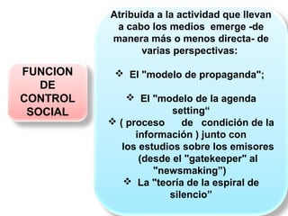 FUNCION
DE
CONTROL
SOCIAL
Atribuida a la actividad que llevan
a cabo los medios emerge -de
manera más o menos directa- de
varias perspectivas:
 El "modelo de propaganda";
 El "modelo de la agenda
setting“
 ( proceso de condición de la
información ) junto con
los estudios sobre los emisores
(desde el "gatekeeper" al
"newsmaking”)
 La "teoría de la espiral de
silencio”
 