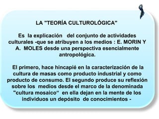 LA "TEORÍA CULTUROLÓGICA"
Es la explicación del conjunto de actividades
culturales -que se atribuyen a los medios : E. MORIN Y
A. MOLES desde una perspectiva esencialmente
antropológica.
El primero, hace hincapié en la caracterización de la
cultura de masas como producto industrial y como
producto de consumo. El segundo produce su reflexión
sobre los medios desde el marco de la denominada
"cultura mosaico“ en ella dejan en la mente de los
individuos un depósito de conocimientos -
 