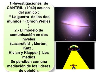 1.-Investigaciones de
CANTRIL (1940) causas
del pánico :
“ La guerra de los dos
mundos “ (Orson Welles
)
2.- El modelo de
comunicación en dos
niveles
(Lazarsfeld , Merton,
Katz ,
Hivian y Klapper ) Los
medios
Se perciben con una
mediación de los lideres
de opinión.
 