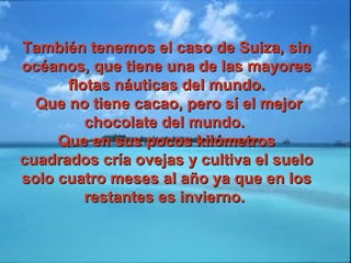También tenemos el caso de Suiza, sinTambién tenemos el caso de Suiza, sin
océanos, que tiene una de las mayoresocéanos, que tiene una de las mayores
flotas náuticas del mundo.flotas náuticas del mundo.
Que no tiene cacao, pero sí el mejorQue no tiene cacao, pero sí el mejor
chocolate del mundo.chocolate del mundo.
Que en sus pocos kilómetrosQue en sus pocos kilómetros
cuadrados cría ovejas y cultiva el suelocuadrados cría ovejas y cultiva el suelo
solo cuatro meses al año ya que en lossolo cuatro meses al año ya que en los
restantes es invierno.restantes es invierno.
 