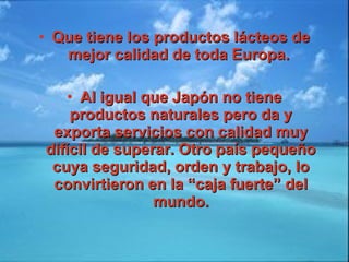 • Que tiene los productos lácteos deQue tiene los productos lácteos de
mejor calidad de toda Europa.mejor calidad de toda Europa.
• Al igual que Japón no tieneAl igual que Japón no tiene
productos naturales pero da yproductos naturales pero da y
exporta servicios con calidad muyexporta servicios con calidad muy
difícil de superar. Otro país pequeñodifícil de superar. Otro país pequeño
cuya seguridad, orden y trabajo, locuya seguridad, orden y trabajo, lo
convirtieron en la “caja fuerte” delconvirtieron en la “caja fuerte” del
mundo.mundo.
 