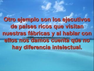 Otro ejemplo son los ejecutivosOtro ejemplo son los ejecutivos
de países ricos que visitande países ricos que visitan
nuestras fábricas y al hablar connuestras fábricas y al hablar con
ellos nos damos cuenta que noellos nos damos cuenta que no
hay diferencia intelectual.hay diferencia intelectual.
 