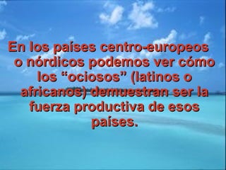 En los países centro-europeosEn los países centro-europeos
o nórdicos podemos ver cómoo nórdicos podemos ver cómo
los “ociosos” (latinos olos “ociosos” (latinos o
africanos) demuestran ser laafricanos) demuestran ser la
fuerza productiva de esosfuerza productiva de esos
países.países.
 