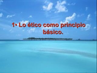 1• Lo ético como principio1• Lo ético como principio
básico.básico.
 