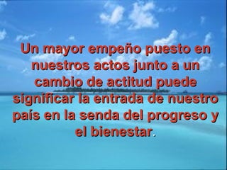 Un mayor empeño puesto enUn mayor empeño puesto en
nuestros actos junto a unnuestros actos junto a un
cambio de actitud puedecambio de actitud puede
significar la entrada de nuestrosignificar la entrada de nuestro
país en la senda del progreso ypaís en la senda del progreso y
el bienestarel bienestar..
 
