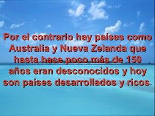 Por el contrario hay países comoPor el contrario hay países como
Australia y Nueva Zelanda queAustralia y Nueva Zelanda que
hasta hace poco más de 150hasta hace poco más de 150
años eran desconocidos y hoyaños eran desconocidos y hoy
son países desarrollados y ricosson países desarrollados y ricos..
 