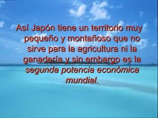 Así Japón tiene un territorio muyAsí Japón tiene un territorio muy
pequeño y montañoso que nopequeño y montañoso que no
sirve para la agricultura ni lasirve para la agricultura ni la
ganadería y sin embargo es laganadería y sin embargo es la
segunda potencia económicasegunda potencia económica
mundial.mundial.
 