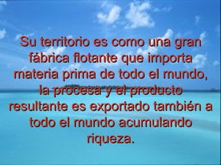 Su territorio es como una granSu territorio es como una gran
fábrica flotante que importafábrica flotante que importa
materia prima de todo el mundo,materia prima de todo el mundo,
la procesa y el productola procesa y el producto
resultante es exportado también aresultante es exportado también a
todo el mundo acumulandotodo el mundo acumulando
riqueza.riqueza.
 