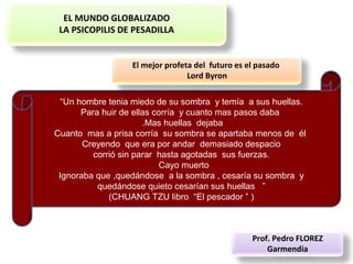 EL MUNDO GLOBALIZADO
LA PSICOPILIS DE PESADILLA
“Un hombre tenia miedo de su sombra y temía a sus huellas.
Para huir de ellas corría y cuanto mas pasos daba
.Mas huellas dejaba
Cuanto mas a prisa corría su sombra se apartaba menos de él
Creyendo que era por andar demasiado despacio
corrió sin parar hasta agotadas sus fuerzas.
Cayo muerto
Ignoraba que ,quedándose a la sombra , cesaría su sombra y
quedándose quieto cesarían sus huellas ”
(CHUANG TZU libro “El pescador ” )
El mejor profeta del futuro es el pasado
Lord Byron
Prof. Pedro FLOREZ
Garmendia
 